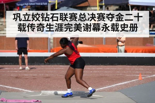 巩立姣钻石联赛总决赛夺金二十载传奇生涯完美谢幕永载史册