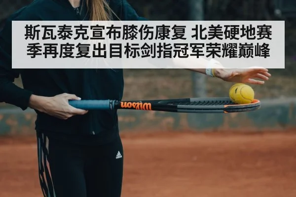 斯瓦泰克宣布膝伤康复 北美硬地赛季再度复出目标剑指冠军荣耀巅峰